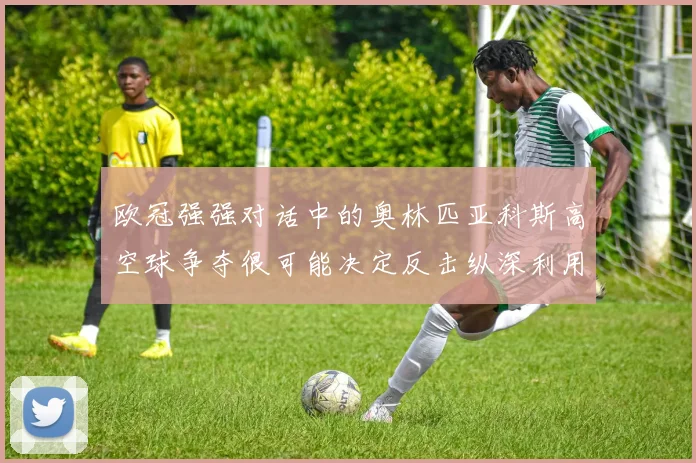 欧冠强强对话中的奥林匹亚科斯高空球争夺很可能决定反击纵深利用