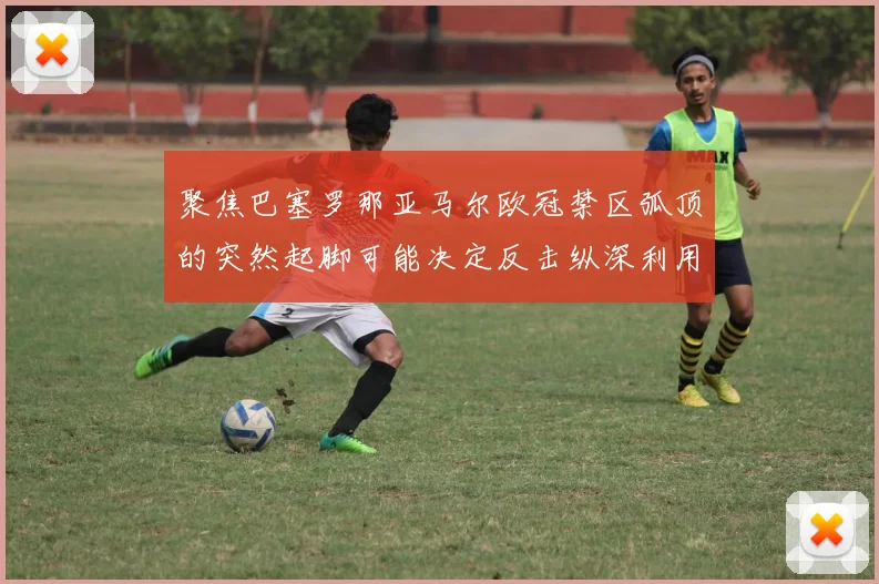 聚焦巴塞罗那亚马尔欧冠禁区弧顶的突然起脚可能决定反击纵深利用