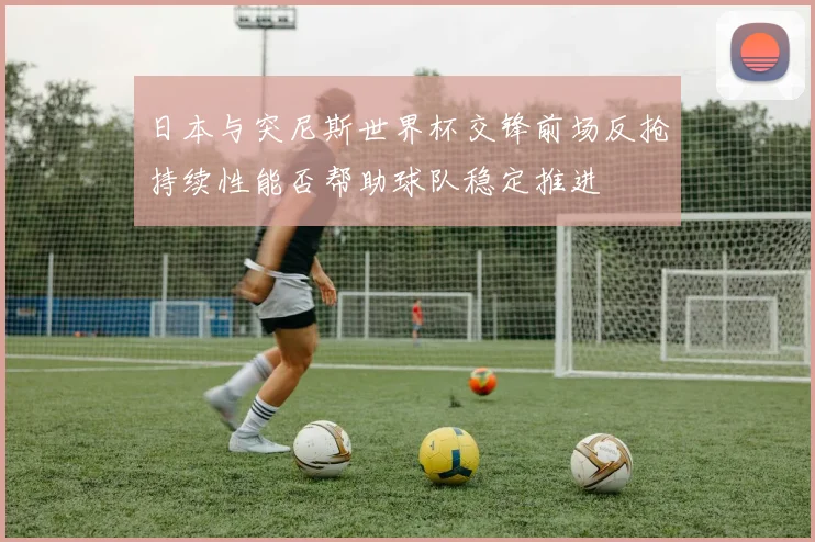 日本与突尼斯世界杯交锋前场反抢持续性能否帮助球队稳定推进