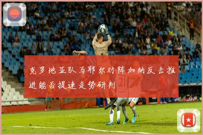 克罗地亚队马耶尔对阵加纳反击推进能否提速走势研判