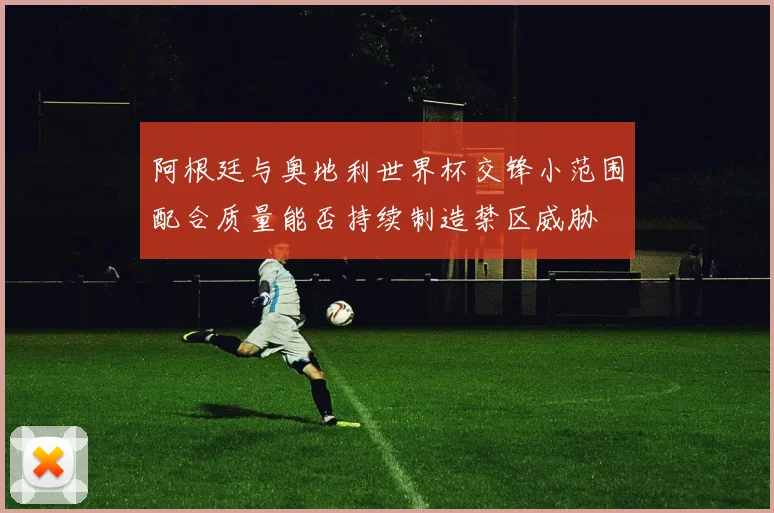 阿根廷与奥地利世界杯交锋小范围配合质量能否持续制造禁区威胁