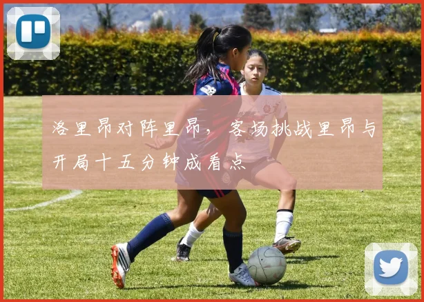 洛里昂对阵里昂,客场挑战里昂与开局十五分钟成看点