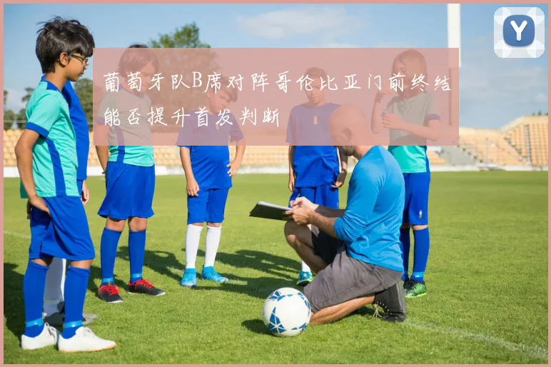 葡萄牙队B席对阵哥伦比亚门前终结能否提升首发判断