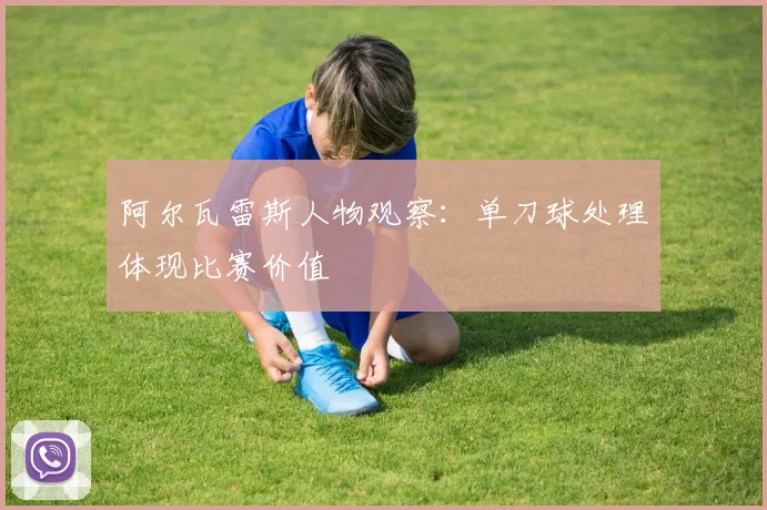 阿尔瓦雷斯人物观察:单刀球处理体现比赛价值