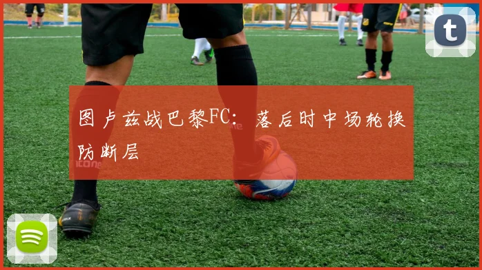 图卢兹战巴黎FC:落后时中场轮换防断层