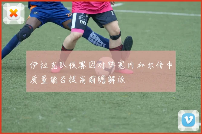 伊拉克队侯赛因对阵塞内加尔传中质量能否提高前瞻解读