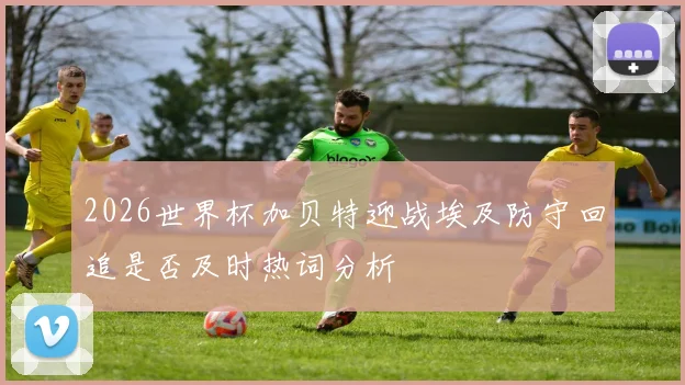2026世界杯加贝特迎战埃及防守回追是否及时热词分析