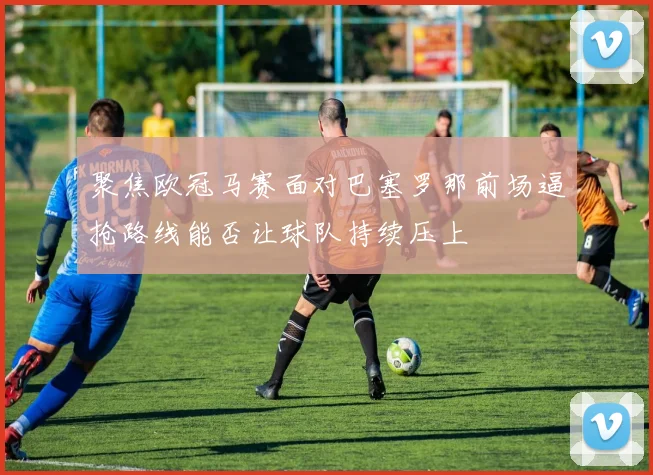 聚焦欧冠马赛面对巴塞罗那前场逼抢路线能否让球队持续压上