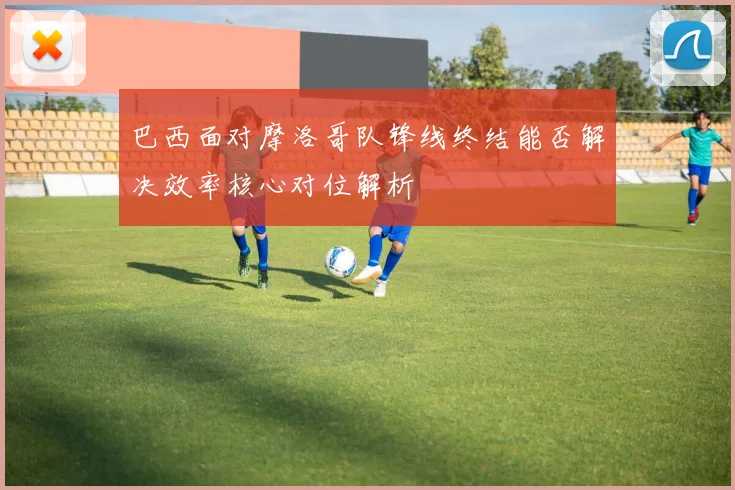 巴西面对摩洛哥队锋线终结能否解决效率核心对位解析