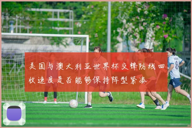 美国与澳大利亚世界杯交锋防线回收速度是否能够保持阵型紧凑