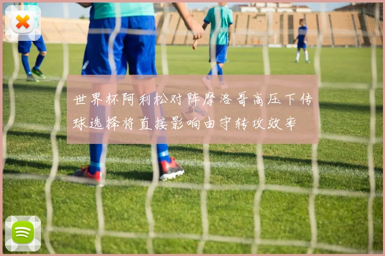 世界杯阿利松对阵摩洛哥高压下传球选择将直接影响由守转攻效率