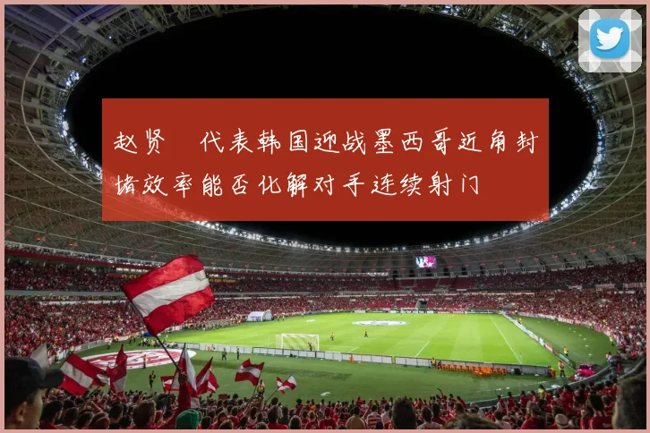 赵贤祐代表韩国迎战墨西哥近角封堵效率能否化解对手连续射门