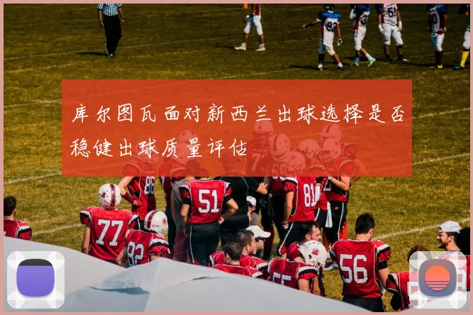 库尔图瓦面对新西兰出球选择是否稳健出球质量评估