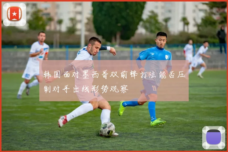 韩国面对墨西哥双前锋打法能否压制对手出线形势观察