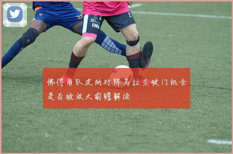 佛得角队皮纳对阵乌拉圭破门机会是否被放大前瞻解读