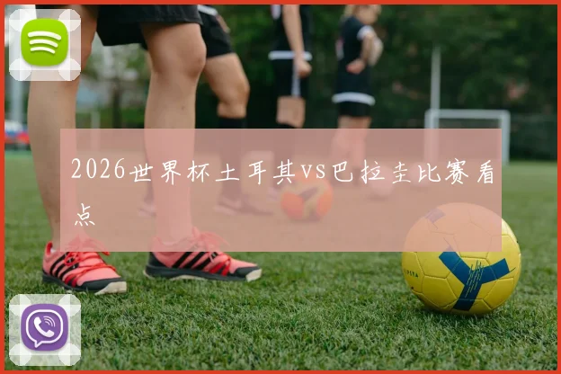 2026世界杯土耳其vs巴拉圭比赛看点