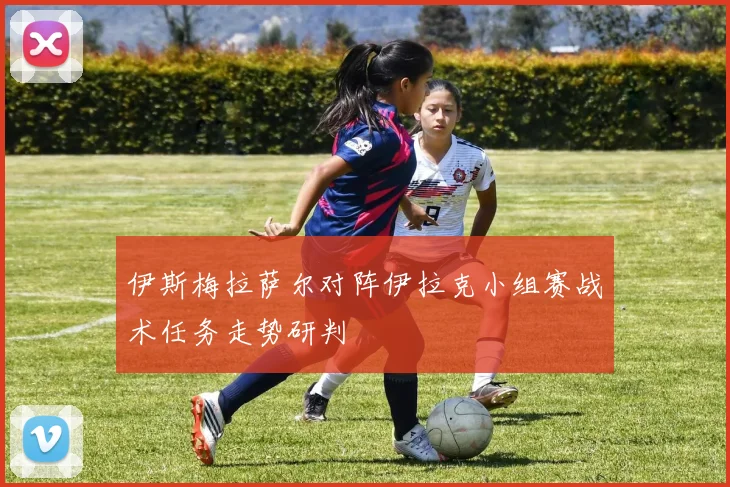 伊斯梅拉萨尔对阵伊拉克小组赛战术任务走势研判