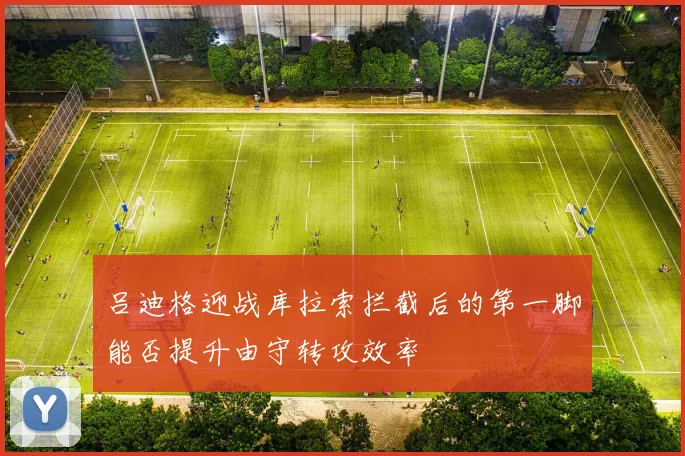 吕迪格迎战库拉索拦截后的第一脚能否提升由守转攻效率