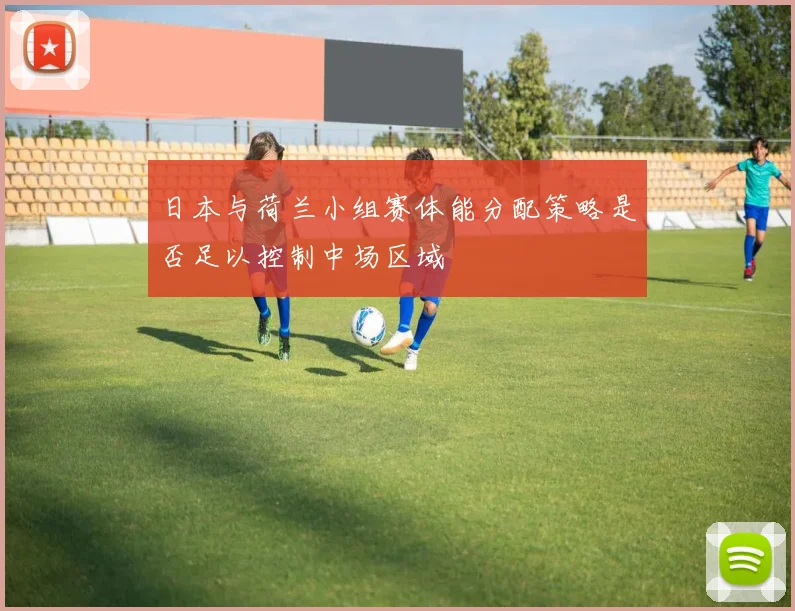 日本与荷兰小组赛体能分配策略是否足以控制中场区域