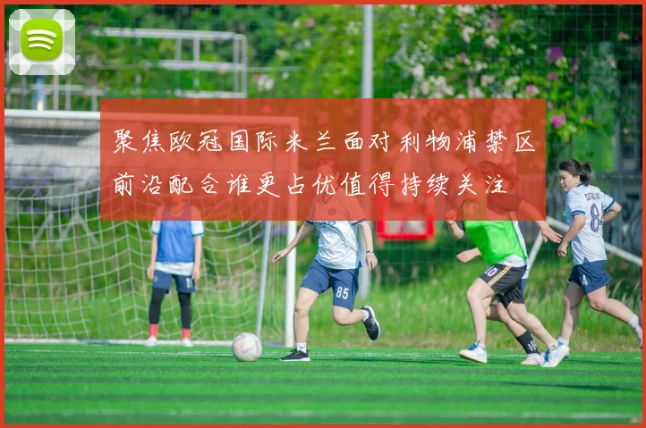 聚焦欧冠国际米兰面对利物浦禁区前沿配合谁更占优值得持续关注