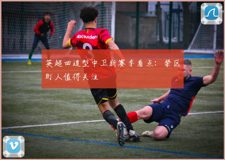 英超回追型中卫新赛季看点:禁区盯人值得关注