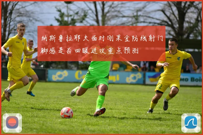 纳斯鲁拉耶夫面对刚果金防线射门脚感是否回暖进攻重点预测