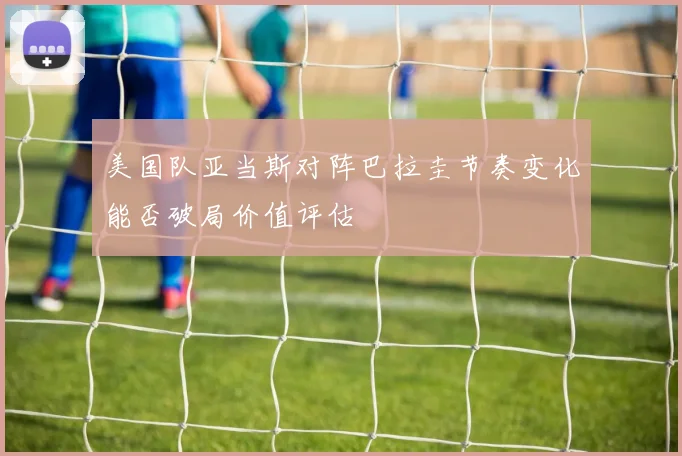 美国队亚当斯对阵巴拉圭节奏变化能否破局价值评估