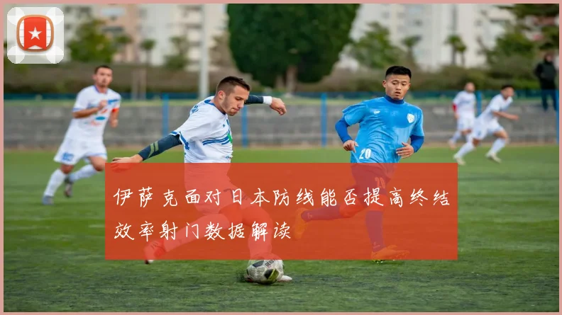 伊萨克面对日本防线能否提高终结效率射门数据解读