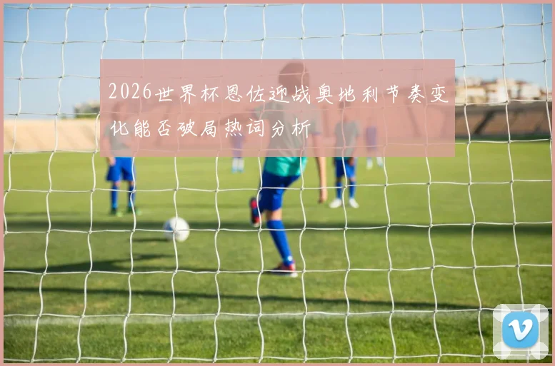 2026世界杯恩佐迎战奥地利节奏变化能否破局热词分析