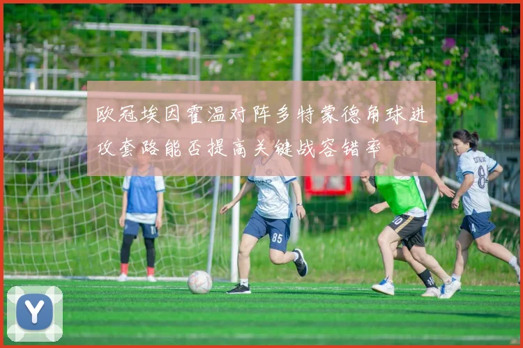 欧冠埃因霍温对阵多特蒙德角球进攻套路能否提高关键战容错率
