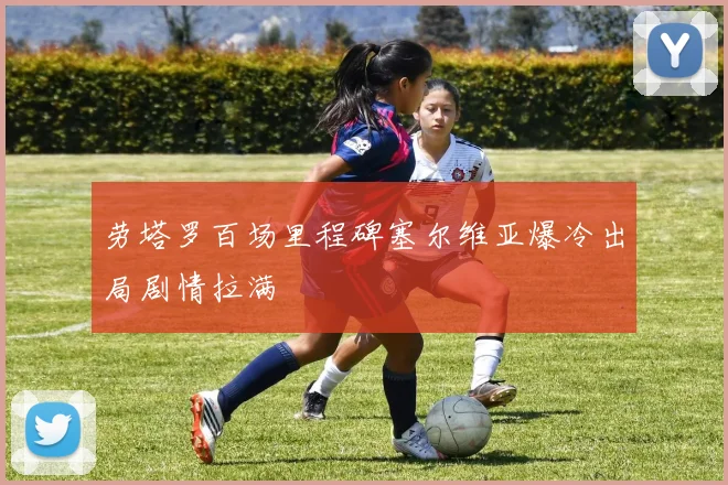 劳塔罗百场里程碑塞尔维亚爆冷出局剧情拉满