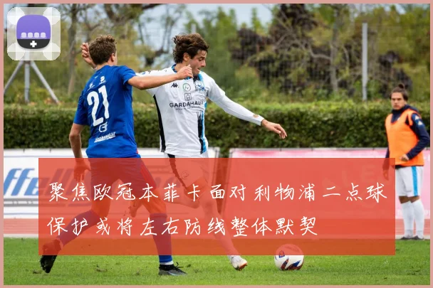 聚焦欧冠本菲卡面对利物浦二点球保护或将左右防线整体默契