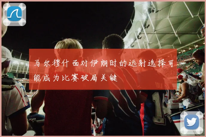 马尔穆什面对伊朗时的远射选择可能成为比赛破局关键