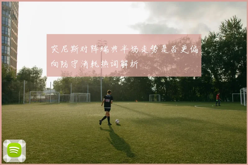 突尼斯对阵瑞典半场走势是否更偏向防守消耗热词解析