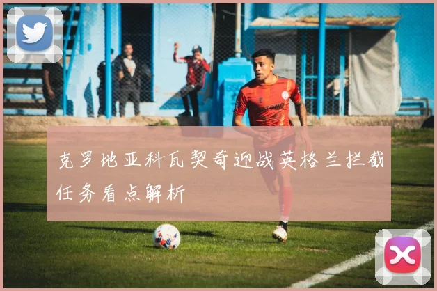克罗地亚科瓦契奇迎战英格兰拦截任务看点解析