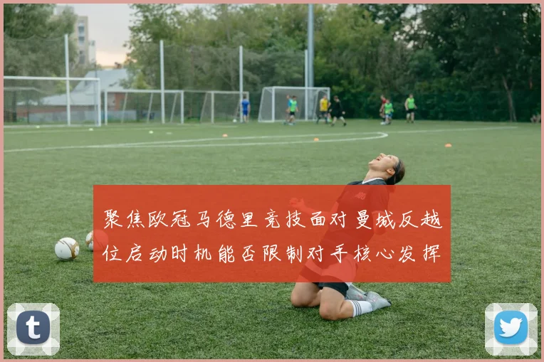聚焦欧冠马德里竞技面对曼城反越位启动时机能否限制对手核心发挥