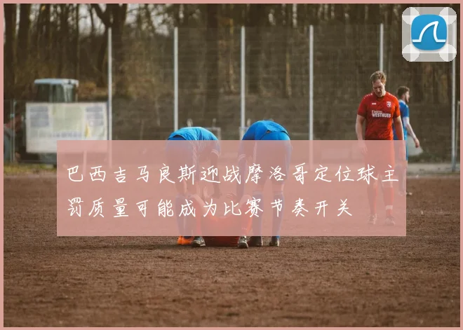 巴西吉马良斯迎战摩洛哥定位球主罚质量可能成为比赛节奏开关