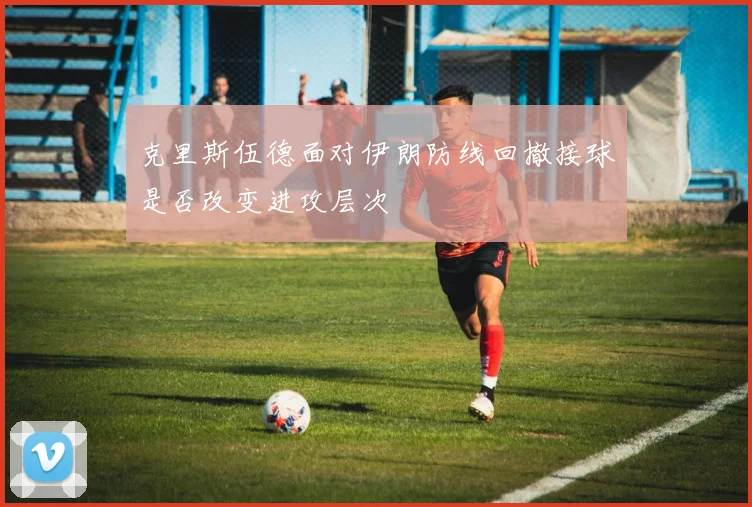 克里斯伍德面对伊朗防线回撤接球是否改变进攻层次