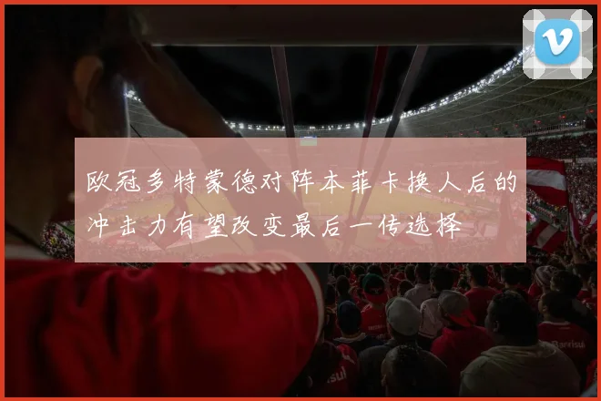 欧冠多特蒙德对阵本菲卡换人后的冲击力有望改变最后一传选择