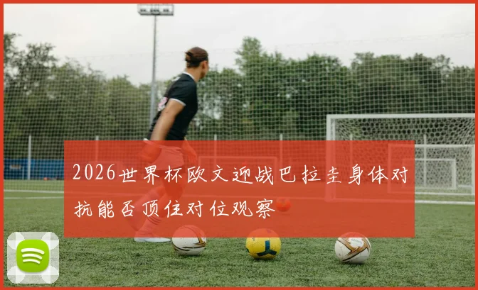 2026世界杯欧文迎战巴拉圭身体对抗能否顶住对位观察