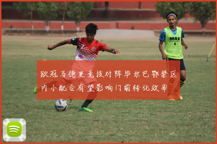 欧冠马德里竞技对阵毕尔巴鄂禁区内小配合有望影响门前转化效率
