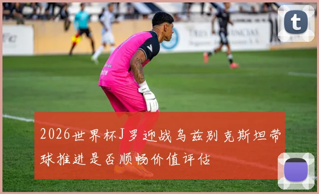 2026世界杯J罗迎战乌兹别克斯坦带球推进是否顺畅价值评估