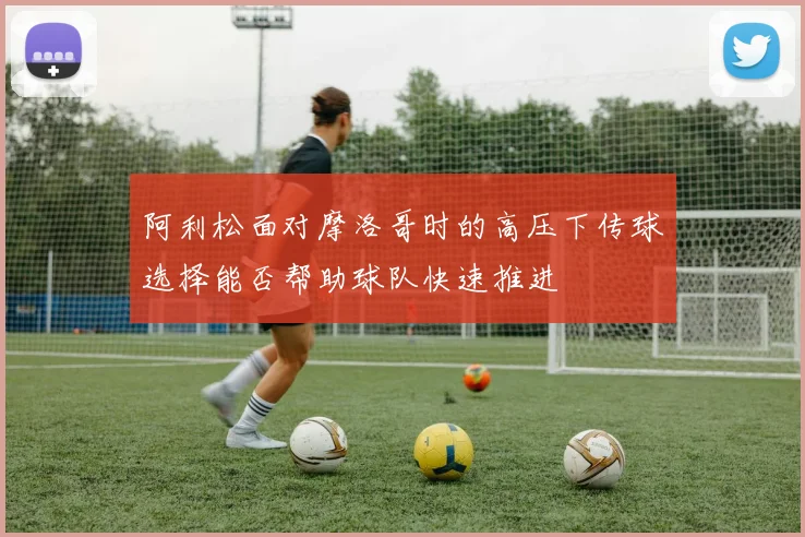 阿利松面对摩洛哥时的高压下传球选择能否帮助球队快速推进