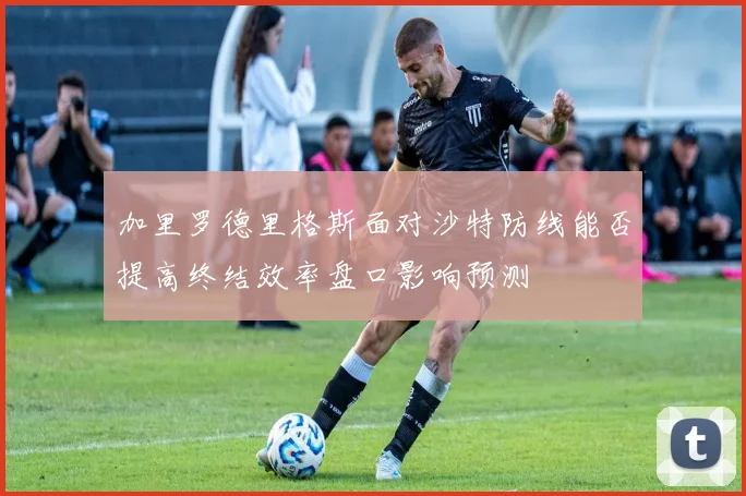 加里罗德里格斯面对沙特防线能否提高终结效率盘口影响预测