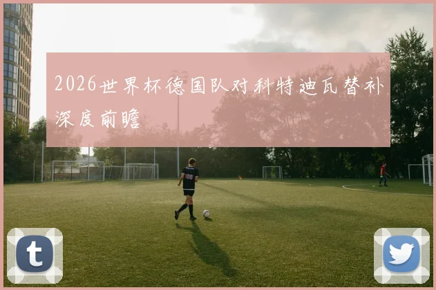 2026世界杯德国队对科特迪瓦替补深度前瞻