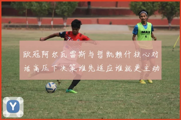 欧冠阿尔瓦雷斯与哲凯赖什核心对话高压下决策谁先适应谁就更主动