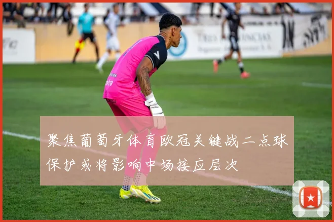 聚焦葡萄牙体育欧冠关键战二点球保护或将影响中场接应层次
