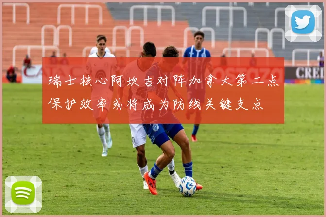 瑞士核心阿坎吉对阵加拿大第二点保护效率或将成为防线关键支点