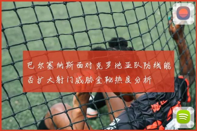 巴尔塞纳斯面对克罗地亚队防线能否扩大射门威胁金靴热度分析