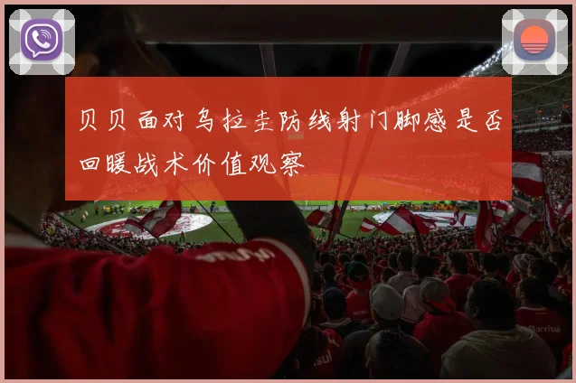 贝贝面对乌拉圭防线射门脚感是否回暖战术价值观察